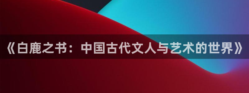 手机长征娱乐下载安装：《白鹿之书：中国古代文人与艺术的世界》